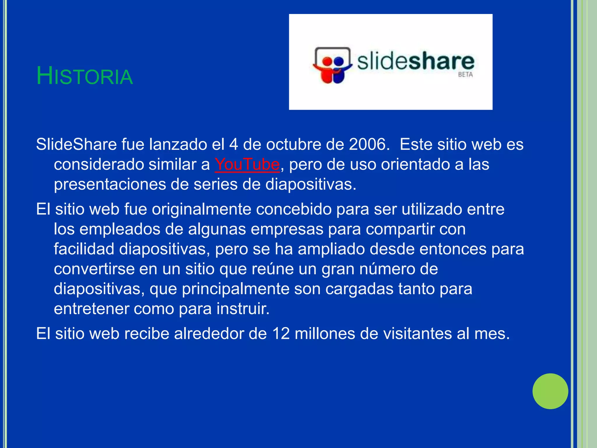 HISTORIA

SlideShare fue lanzado el 4 de octubre de 2006. Este sitio web es
   considerado similar a YouTube, pero de uso orientado a las
   presentaciones de series de diapositivas.
El sitio web fue originalmente concebido para ser utilizado entre
   los empleados de algunas empresas para compartir con
   facilidad diapositivas, pero se ha ampliado desde entonces para
   convertirse en un sitio que reúne un gran número de
   diapositivas, que principalmente son cargadas tanto para
   entretener como para instruir.
El sitio web recibe alrededor de 12 millones de visitantes al mes.
 