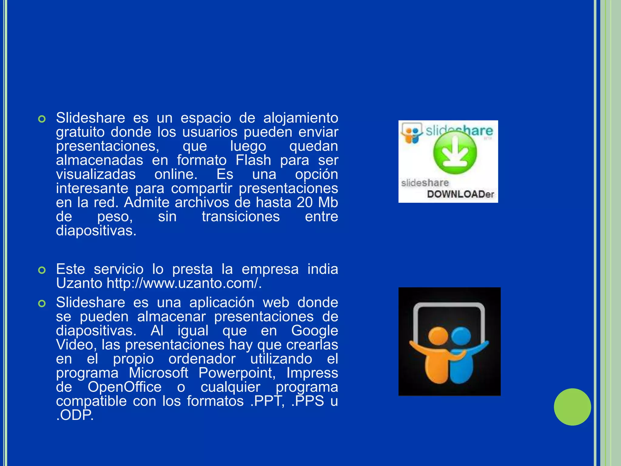    Slideshare es un espacio de alojamiento
    gratuito donde los usuarios pueden enviar
    presentaciones,    que    luego    quedan
    almacenadas en formato Flash para ser
    visualizadas online. Es una opción
    interesante para compartir presentaciones
    en la red. Admite archivos de hasta 20 Mb
    de     peso,   sin    transiciones   entre
    diapositivas.

   Este servicio lo presta la empresa india
    Uzanto http://www.uzanto.com/.
   Slideshare es una aplicación web donde
    se pueden almacenar presentaciones de
    diapositivas. Al igual que en Google
    Video, las presentaciones hay que crearlas
    en el propio ordenador utilizando el
    programa Microsoft Powerpoint, Impress
    de OpenOffice o cualquier programa
    compatible con los formatos .PPT, .PPS u
    .ODP.
 