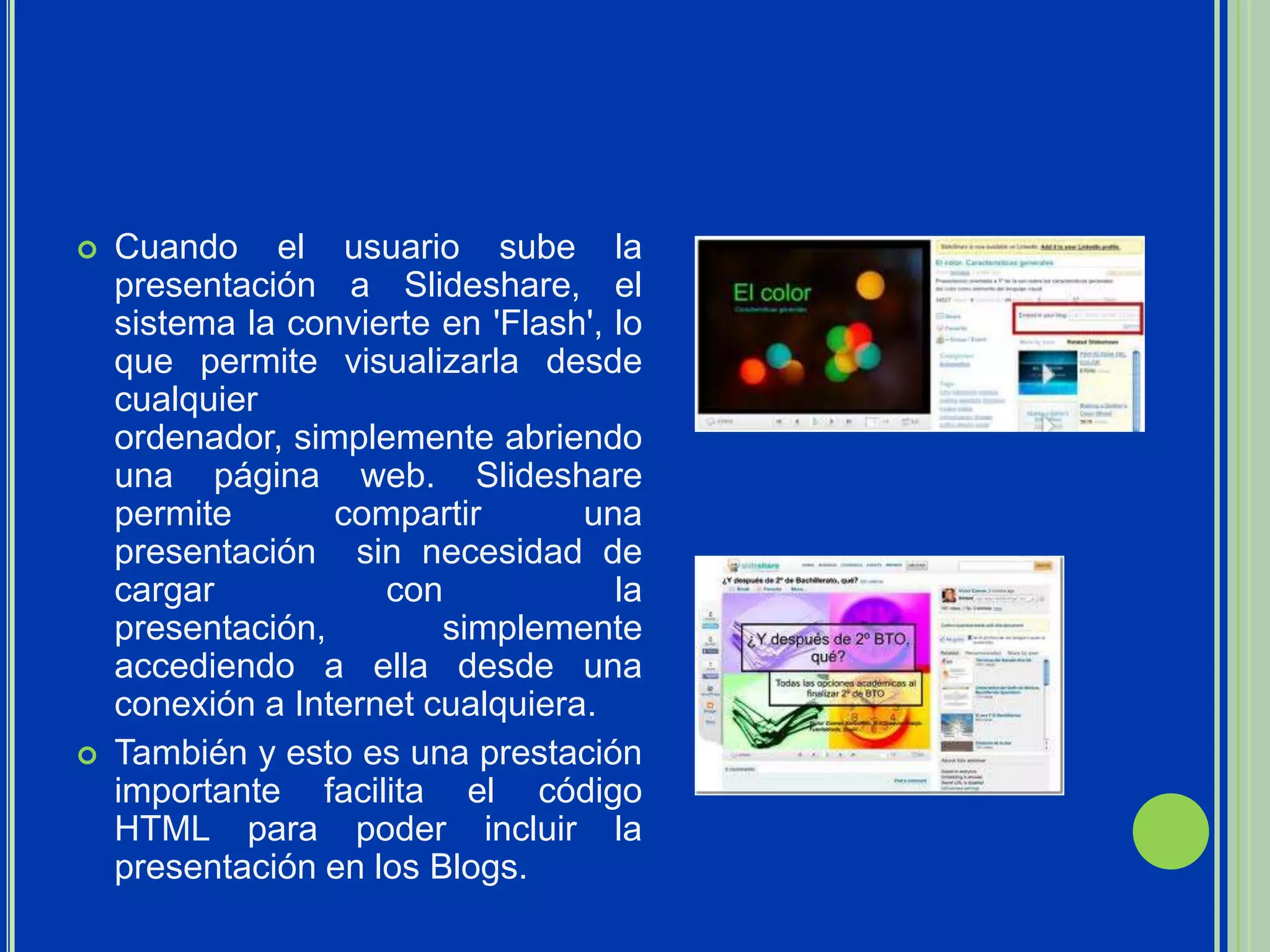    Cuando el usuario sube la
    presentación a Slideshare, el
    sistema la convierte en 'Flash', lo
    que permite visualizarla desde
    cualquier
    ordenador, simplemente abriendo
    una página web. Slideshare
    permite       compartir       una
    presentación sin necesidad de
    cargar           con             la
    presentación,        simplemente
    accediendo a ella desde una
    conexión a Internet cualquiera.
   También y esto es una prestación
    importante facilita el código
    HTML para poder incluir la
    presentación en los Blogs.
 