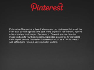 Pinterest profiles provide a “board” where users can pin images that are all the
same size. Each image has a link back to the origin site. For example, if you’re
a brand and you post images of products on Pinterest, you can have the
image link back to your brand website. It provides a useful too for increasing
traffic to your website. Some sites have seen as much as a 75% increase in
web traffic due to Pinterest so it is definitely working.
 