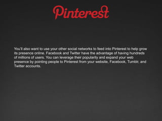 You’ll also want to use your other social networks to feed into Pinterest to help grow
its presence online. Facebook and Twitter have the advantage of having hundreds
of millions of users. You can leverage their popularity and expand your web
presence by pointing people to Pinterest from your website, Facebook, Tumblr, and
Twitter accounts.
 