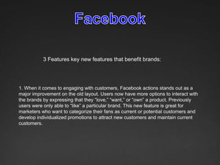 3 Features key new features that benefit brands:




1. When it comes to engaging with customers, Facebook actions stands out as a
major improvement on the old layout. Users now have more options to interact with
the brands by expressing that they “love,” “want,” or “own” a product. Previously
users were only able to “like” a particular brand. This new feature is great for
marketers who want to categorize their fans as current or potential customers and
develop individualized promotions to attract new customers and maintain current
customers.
 