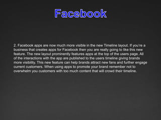 2. Facebook apps are now much more visible in the new Timeline layout. If you’re a
business that creates apps for Facebook then you are really going to like this new
feature. The new layout prominently features apps at the top of the users page. All
of the interactions with the app are published to the users timeline giving brands
more visibility. This new feature can help brands attract new fans and further engage
current customers. When using apps to promote your brand remember not to
overwhelm you customers with too much content that will crowd their timeline.
 