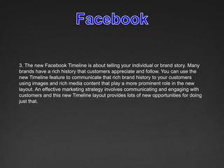 3. The new Facebook Timeline is about telling your individual or brand story. Many
brands have a rich history that customers appreciate and follow. You can use the
new Timeline feature to communicate that rich brand history to your customers
using images and rich media content that play a more prominent role in the new
layout. An effective marketing strategy involves communicating and engaging with
customers and this new Timeline layout provides lots of new opportunities for doing
just that.
 