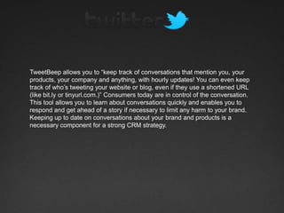 TweetBeep allows you to “keep track of conversations that mention you, your
products, your company and anything, with hourly updates! You can even keep
track of who’s tweeting your website or blog, even if they use a shortened URL
(like bit.ly or tinyurl.com.)” Consumers today are in control of the conversation.
This tool allows you to learn about conversations quickly and enables you to
respond and get ahead of a story if necessary to limit any harm to your brand.
Keeping up to date on conversations about your brand and products is a
necessary component for a strong CRM strategy.
 