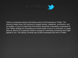 Twibs is a business directory that allows users to find business on Twitter. The
directory breaks down the business by largest brands, categories, promotions, and
by location. If you’re a brand then this director should be a necessary component of
your Twitter strategy for promoting your brand online. If you’re a consumer, it a great
place to search for a particular brand or browse for interesting companies that might
appeal to you. The directly currently has 35,583 businesses that are on Twitter.
 
