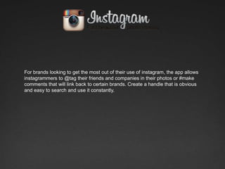 For brands looking to get the most out of their use of instagram, the app allows
instagrammers to @tag their friends and companies in their photos or #make
comments that will link back to certain brands. Create a handle that is obvious
and easy to search and use it constantly.
 