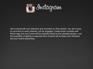 Get involved with your followers and comment on their photos. You don’t have
to comment on every follower, just be engaged. Create photo contests with
#hash tags and your brand will be instantly linked to the uploaded photos. Just
the possibility of getting a response from a brand will increase your followers
and your brand awareness.
 