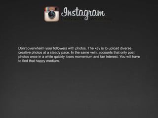 Don’t overwhelm your followers with photos. The key is to upload diverse
creative photos at a steady pace. In the same vein, accounts that only post
photos once in a while quickly loses momentum and fan interest. You will have
to find that happy medium.
 