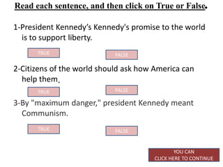 Read each sentence, and then click on True or False.

1-President Kennedy’s Kennedy's promise to the world
  is to support liberty.
      TRUE                  FALSE

2-Citizens of the world should ask how America can
  help them.
      TRUE                  FALSE

3-By "maximum danger," president Kennedy meant
  Communism.
      TRUE                  FALSE


                                               YOU CAN
                                       CLICK HERE TO CONTINUE
 