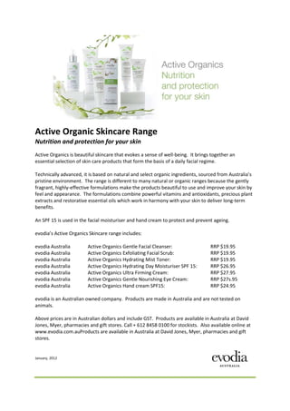 Active Organic Skincare Range
Nutrition and protection for your skin
Active Organics is beautiful skincare that evokes a sense of well-being. It brings together an
essential selection of skin care products that form the basis of a daily facial regime.

Technically advanced, it is based on natural and select organic ingredients, sourced from Australia’s
pristine environment. The range is different to many natural or organic ranges because the gently
fragrant, highly-effective formulations make the products beautiful to use and improve your skin by
feel and appearance. The formulations combine powerful vitamins and antioxidants, precious plant
extracts and restorative essential oils which work in harmony with your skin to deliver long-term
benefits.

An SPF 15 is used in the facial moisturiser and hand cream to protect and prevent ageing.

evodia’s Active Organics Skincare range includes:

evodia Australia        Active Organics Gentle Facial Cleanser:                   RRP $19.95
evodia Australia        Active Organics Exfoliating Facial Scrub:                 RRP $19.95
evodia Australia        Active Organics Hydrating Mist Toner:                     RRP $19.95
evodia Australia        Active Organics Hydrating Day Moisturiser SPF 15:         RRP $26.95
evodia Australia        Active Organics Ultra Firming Cream:                      RRP $27.95
evodia Australia        Active Organics Gentle Nourishing Eye Cream:              RRP $27s.95
evodia Australia        Active Organics Hand cream SPF15:                         RRP $24.95

evodia is an Australian owned company. Products are made in Australia and are not tested on
animals.

Above prices are in Australian dollars and include GST. Products are available in Australia at David
Jones, Myer, pharmacies and gift stores. Call + 612 8458 0100 for stockists. Also available online at
www.evodia.com.auProducts are available in Australia at David Jones, Myer, pharmacies and gift
stores.


January, 2012
 