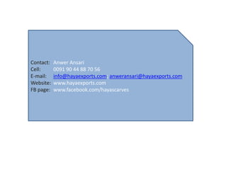 Contact:   Anwer Ansari
Cell:      0091 90 44 88 70 56
E-mail:    info@hayaexports.com; anweransari@hayaexports.com
Website:   www.hayaexports.com
FB page:   www.facebook.com/hayascarves
 