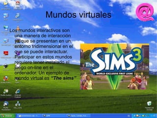 Mundos virtuales
Los mundos interactivos son
  una manera de interacción
  ya que se presentan en un
  entorno tridimensional en el
  que se puede interactuar.
  Participar en estos mundos
  requiere tener instalado el
  juego on-line en el
  ordenador. Un ejemplo de
  mundo virtual es “The sims”
 