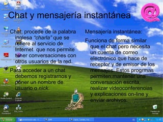 Chat y mensajería instantánea
Chat: procede de la palabra   Mensajería instantánea:
 inglesa “charla” que se
                              Funciona de forma similar
 refiere al servicio de
                                que el chat pero necesita
 Internet que nos permite
                                un cuenta de correo
 tener conversaciones con
                                electrónico que hace de
 otros usuarios de la red.
                                receptor y de emisor de los
Para acceder a un chat          mensajes. Estos progrmas
  debemos registrarnos y        permiten:mantener una
  poner un nombre de            conversación escrita,
  usuario o nick.               realizar videoconferencias
                                y explicaciones on-line y
                                enviar archivos.
 