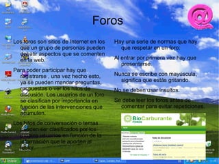 Foros
Los foros son sitios de Internet en los   Hay una serie de normas que hay
  que un grupo de personas pueden           que respetar en un foro:
  debatir aspectos que se comenten
  en la web.                              Al entrar por primera vez hay que
                                             presentarse.
Para poder participar hay que
  registrarse , una vez hecho esto,       Nunca se escribe con mayúscula,
  ya se pueden mandar preguntas,            significa que estás gritando.
  respuestas o ver los hilos de           No se deben usar insultos.
  discusión. Los usuarios de un foro
  se clasifican por importancia en        Se debe leer los foros antes de
  función de las intervenciones que         comentar para evitar repeticiones.
  acumulen.
Los hilos de conversación o temas
  pueden ser clasificados por los
  propios usuarios en función de la
  información que le aporten al
  lector.
 