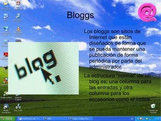 Bloggs
   Los bloggs son sitios de
     Internet que están
     diseñados de forma que
     se pueda mantener una
     publicación de forma
     periódica por parte del
     administrador.
   La estructura “normal” de un
     blog es: una columna para
     las entradas y otra
     columna para los
     accesorios como el índice.
 