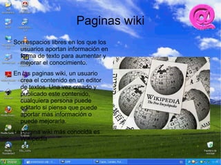 Paginas wiki
Son espacios libres en los que los
  usuarios aportan información en
  forma de texto para aumentar y
  mejorar el conocimiento.
En las paginas wiki, un usuario
  crea el contenido en un editor
  de textos. Una vez creado y
  publicado este contenido,
  cualquiera persona puede
  editarlo si piensa que puede
  aportar mas información o
  puede mejorarla.
La pagina wiki más conocida es
  Wikipedia
 