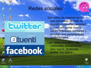 Redes sociales
       Son sitios de Internet en los
         que personas de todo el
         mundo comparten amistad
         y conocen gente nueva,
         tienen intereses similares y
         amplian sus perspectivas
         profesionales.
       Las redes sociales más
         conocidas actualmente
         son: tuenti, facebook,
         twitter, my space...
 