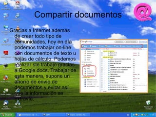 Compartir documentos
Gracias a Internet además
  de crear todo tipo de
  comunidades, hoy en día
  podemos trabajar on-line
  con documentos de texto u
  hojas de cálculo. Podemos
  realizar ste trabajo gracias
  a Google.docs. Trabajar de
  esta manera, supone un
  ahorro de envío de
  documentos y evitar así
  que la información se
  extravíe.
 