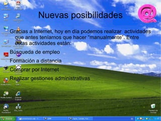 Nuevas posibilidades
Gracias a Internet, hoy en día podemos realizar actividades
  que antes teníamos que hacer “manualmente”. Entre
  estas actividades están:
Búsqueda de empleo
Formación a distancia
Comprar por Internet
Realizar gestiones administrativas
 