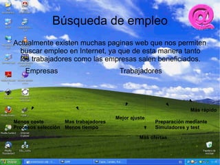 Búsqueda de empleo
Actualmente existen muchas paginas web que nos permiten
  buscar empleo en Internet, ya que de esta manera tanto
  los trabajadores como las empresas salen beneficiados.
    Empresas                           Trabajadores




                                                                  Más rápido
                                      Mejor ajuste
Menos coste        Mas trabajadores                  Preparación mediante
Procesos selección Menos tiempo                      Simuladores y test

                                               Más ofertas
 