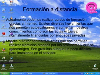 Formación a distancia
Actualmente podemos realizar cursos de formación
 gracias a Internet. Existen diversas herramientas que
 nos permiten autoevaluarnos y aumentar nuestros
 conocimientos como son las aulas virtuales,
 normalmente financiadas por entidades privadas.
Moodle o Atutor son herramientas que nos permiten
 realizar ejercicios creados por los profesores y que se
 autocorrigen. Son gratuitas aunque un poco difíciles
 para instalarlas en el servidor.
 