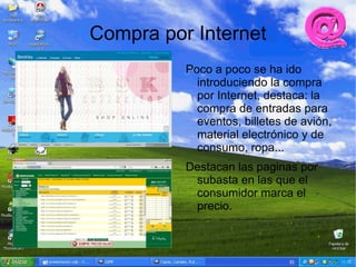 Compra por Internet
          Poco a poco se ha ido
            introduciendo la compra
            por Internet, destaca: la
            compra de entradas para
            eventos, billetes de avión,
            material electrónico y de
            consumo, ropa...
          Destacan las paginas por
           subasta en las que el
           consumidor marca el
           precio.
 