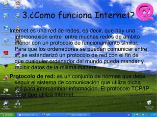 3.¿Como funciona Internet?
Internet es una red de redes, es decir, que hay una
  interconexión entre entre muchas redes de ámbito
  menor con un protocolo de funcionamiento similar.
  Para que los ordenadores se puedan comunicar entre
  si, se estandarizó un protocolo de red con el fin de
  que cualquier ordenador del mundo pueda mandar y
  recibir datos de la misma manera.
Protocolo de red: es un conjunto de normas que debe
  seguir el sistema de comunicación que utiliza dicha
  red para intercambiar información. El protocolo TCP/IP
  es el que utiliza Internet.
 