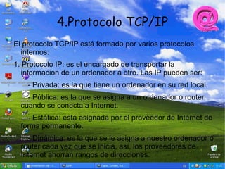 4.Protocolo TCP/IP
El protocolo TCP/IP está formado por varios protocolos
  internos:
1. Protocolo IP: es el encargado de transportar la
   información de un ordenador a otro. Las IP pueden ser:
    - Privada: es la que tiene un ordenador en su red local.
    - Pública: es la que se asigna a un ordenador o router
  cuando se conecta a Internet.
    - Estática: está asignada por el proveedor de Internet de
  forma permanente.
    - Dinámica: es la que se le asigna a nuestro ordenador o
  router cada vez que se inicia, así, los proveedores de
  Internet ahorran rangos de direcciones.
 