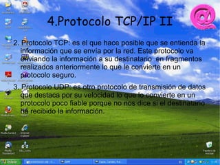 4.Protocolo TCP/IP II
2. Protocolo TCP: es el que hace posible que se entienda la
   información que se envía por la red. Este protocolo va
   enviando la información a su destinatario en fragmentos
   realizados anteriormente lo que le convierte en un
   protocolo seguro.
3. Protocolo UDP: es otro protocolo de transmisión de datos
   que destaca por su velocidad lo que lo convierte en un
   protocolo poco fiable porque no nos dice si el destinatario
   ha recibido la información.
 