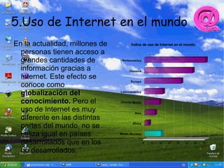 5.Uso de Internet en el mundo
En la actualidad, millones de          Índice de uso de Internet en el mundo.

  personas tienen acceso a
  grandes cantidades de          Norteamérica


  información gracias a               Oceanía

  Internet. Este efecto se
                                       Europ a
  conoce como
  globalización del             Latinoamérica


  conocimiento. Pero el         Oriente Medio

  uso de Internet es muy                 Asia
  diferente en las distintas
  partes del mundo, no se               África


  utiliza igual en países       Media Mund ial


  desarrollados que en los                       0   10   20   30   40   50   60   70


  no desarrollados.
 