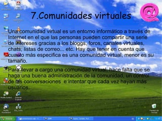 7.Comunidades virtuales
Una comunidad virtual es un entorno informático a través de
Internet en el que las personas pueden compartir una serie
de intereses gracias a los bloggs, foros, canales virtuales,
chats, listas de correo... etc. Hay que tener en cuenta que
cuanto más especifica es una comunidad virtual, menor es su
tamaño.
Para llevar a cargo una comunidad virtual, hace falta que se
haga una buena administración de la comunidad, un control
de las conversaciones e intentar que cada vez hayan más
usuarios.
 