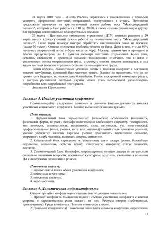 24 марта 2010 года – «Почта России» обратилась к таможенникам с просьбой
ускорить оформление почтовых отправлений, поступающих в страну. Почтовики
предложили перевести на круглосуточный режим работы пост "Международный
почтамт", который сейчас работает с 8:00 до 20:00, а также создать специальную группу
для проверки исключительно подозрительных посылок.
      29 марта – Центральное таможенное управление (ЦТУ) приняло решение с 29
марта ввести круглосуточный режим работы на таможенном посту "Международный
почтамт". Такие меры помогут быстрее обработать накопившийся завал из посылок
(около 50 тысяч). Однако полностью проблема решена не была. Дело в том, что до 80%
почтовых отправлений из-за рубежа ввозится через Москву, притом что в принципе в
России предусмотрено до 11 пунктов досмотра почтовых отправлений. Более того,
остались сложности с проверкой посылок: таможенники отмечают, что в связи с
увеличением потока отправляемого груза, стоимость многих товаров занижается, а под
видом частных посылок нередко пересылаются коммерческие грузы.
      Таким образом, совместными усилиями почты и таможни конфликт с поставкой
товаров зарубежных компаний был частично решен. Однако не исключено, что он не
проявится в будущем, возможно даже ближайшем. Рынок электронной коммерции растет,
и система российской почтовой службы может стать неспособной удовлетворить
потребности всех потребителей этого рынка.
      Анастасия Сероклинова


Занятие 3. Имидж участника конфликта
     Проанализируйте следующие компоненты личного (индивидуального) имиджа
участников социального конфликта. Задание выполняется индивидуально.

     План анализа:
     1. Персональный блок характеристик: физические особенности (внешность,
физическая форма, возраст); психофизиологические особенности (характер, темперамент,
тип личности, решительность, искренность, сила, активность, ум, энергичность);
профессиональные (опыт, умения, интеллект, индивидуальный стиль принятия решений,
умение убеждать); наличие харизмы; умение производить впечатление сильного,
уверенного в себе человека, вызывать доверие, симпатию.
     2. Социальный блок характеристик: социальные связи лидера (семья, ближайшее
окружение, оппоненты, скрытые враги); известность; авторитет; статус личности,
достаток.
     3. Символический блок: биография; мировоззрение; позиции лидера по актуальным
социально значимым вопросам; постоянные культурные архетипы, связанные в сознании
ЦА с лидерскими позициями и ролями.

     Источники анализа:
     1. личные сайты, блоги обоих участников конфликта;
     2. новостные агрегаторы;
     3. поисковые системы;
     4. видеохостинги.

Занятие 4. Динамическая модель конфликта
     Охарактеризуйте конфликтную ситуацию по следующим показателям.
     1. Предмет конфликта. Выявление полного состава участников конфликта с каждой
стороны и характеристика роли каждого из них. Ресурсы сторон (собственные,
привлеченные). Среда конфликта. Позиции и интересы сторон;
     2. Динамика конфликта: а) выяснение инцидента и повода конфликта, определение
                                                                                   13
 