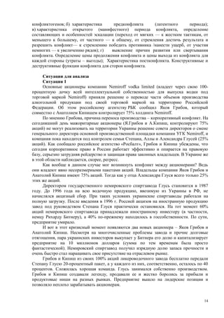 конфликтогенов; б) характеристика     предконфликта      (латентного    периода);
в) характеристика открытого (манифестного) периода конфликта, определение
составляющих и особенностей эскалации (переход от мягких — к жестким тактикам, от
меньшего к большему, от частного — к общему, от стремления достичь результата и
разрешить конфликт— к стремлению победить противника /нанести ущерб, от участия
немногих — к увеличению рядов); г)   выяснение причин развития или свертывания
конфликта. Определение цены продолжения конфликта и цены выхода из конфликта для
каждой стороны (утраты – выгоды); Характеристика постконфликта. Конструктивные и
деструктивные функции конфликта для сторон конфликта.

      Ситуации для анализа
      Ситуация 1
      Основные акционеры компании Nemiroff vodka limited (владеет через свою 100-
процентную дочку всей интеллектуальной собственностью для выпуска водки под
торговой маркой Nemiroff) приняли решение о переводе части объемов производства
алкогольной продукции под своей торговой маркой на территорию Российской
Федерации. Об этом российскому агентству РБК сообщил Яков Грибов, который
совместно с Анатолием Кипишем контролирует 75% холдинга Nemiroff.
      По мнению Грибова, причина переноса производства – корпоративный конфликт. На
сегодняшний день мажоритарные акционеры (Я.Грибов и А.Кипиш, контролируют 75%
акций) не могут реализовать на территории Украины решение совета директоров о смене
генерального директора основной производственной площадки компании УГК Nemiroff, и
компания пока находится под контролем семьи Степана, Аллы и Александра Глусей (25%
акций). Как сообщало российское агентство «Росбалт», Грибов и Кипиш убеждены, что
сегодня корпоративное право в России работает эффективно и опирается на правовую
базу, серьезно затрудняя рейдерство и защищая права законных владельцев. В Украине же
в этой области наблюдается, скорее, регресс.
      Как вообще в данном случае мог возникнуть конфликт между акционерами? Ведь
они владеют явно несоразмерными пакетами акций. Владельцы компании Яков Грибов и
Анатолий Кипиш имеют 75% акций. Тогда как у отца Александра Глуся всего только 25%
этих же акций.
      Директором государственного немировского спиртзавода Глусь становится в 1987
году. До 1996 года на всю водочную продукцию, ввозимую из Украины в РФ, не
начислялся акцизный сбор. При таких условиях украинские спиртзаводы работали на
полную загрузку. После введения в 1996 г. Россией акцизов на иностранную продукцию
завод под руководством Степана Глуся практически остановился. На тот момент 60%
акций немировского спиртзавода принадлежали иностранному инвестору (в частности,
немцу Рихарду Битнеру), а 40% по-прежнему находилось в госсобственности. По сути,
предприятие умирало.
      И вот в этот кризисный момент появляются два новых акционера – Яков Грибов и
Анатолий Кипиш. Несмотря на многочисленные проблемы завода и прочие долговые
отягощения, пара украинских инвесторов выкупает у Битнера его долю и капитализирует
предприятие на 10 миллионов долларов (сумма по тем временам была просто
фантастической). Немировский спиртзавод получил изрядную долю запаса прочности и
очень быстро стал наращивать свое присутствие на отраслевом рынке.
      Грибов и Кипиш из своих 100% акций ликероводочного завода бесплатно передали
Степану Глусю 20-процентный пакет, а у каждого из них, соответственно, осталось по 40
процентов. Сложилась хорошая команда. Глусь занимался собственно производством.
Грибов и Кипиш создавали легенду, продавали ее и жестко боролись за прибыли и
продуктовые ниши на разных рынках. Предприятие вышло на лидерские позиции и
позволяло неплохо зарабатывать акционерам.


                                                                                   14
 