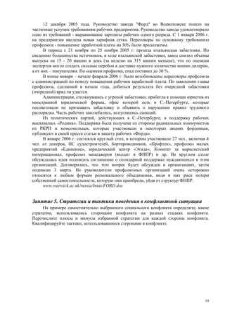 12 декабря 2005 года. Руководство завода "Форд" во Всеволожске пошло на
частичные уступки требованиям рабочих предприятия. Руководство завода удовлетворило
одно из требований - выравнивание зарплаты рабочих одного разряда. С 1 января 2006 г.
на предприятии введена новая тарифная сетка. Переговоры по основному требованию
профсоюза - повышение заработной платы на 30% были продолжены.
      В период с 21 ноября по 25 ноября 2005 г. прошла итальянская забастовка. По
сведению большинства источников, в ходе итальянской забастовки, завод снизил объемы
выпуска на 15 - 20 машин в день (за неделю на 315 машин меньше), что по оценкам
экспертов могло создать сильные перебои в доставке нужного количества машин дилерам,
а от них – покупателям. По оценкам профкома, спад составил до 30 %.
      В конце января – начале февраля 2006 г. были возобновлены переговоры профсоюза
с администрацией по поводу повышения рабочим заработной платы. По заявлению главы
профсоюза, сделанной в начале года, добиться результата без очередной забастовки
(очередной) вряд ли удастся.
      Администрация, столкнувшись с угрозой забастовки, прибегла к помощи юристов из
иностранной юридической фирмы, офис которой есть в С.-Петербурге, которые
посоветовали не признавать забастовку и объявить о нарушении правил трудового
распорядка. Часть рабочих заколебались, испугавшись санкций.
      Из политических партий, действующих в С.-Петербурге, в поддержку рабочих
высказалась «Родина». Поддержка была получена со стороны радикальных коммунистов
из РКРП и комсомольцев, которые участвовали в некоторых акциях фордовцев,
публикуют в своей прессе статьи в защиту рабочих «Форда».
      В январе 2006 г. состоялся круглый стол, в котором участвовало 27 чел., включая 4
чел. от докеров, ПС судостроителей, бортпроводников, «Профтек», профсоюз малых
предприятий «Единение», юридический центр «Эгида», Комитет за марксистский
интернационал, профсоюз менеджеров (входит в ФНПР) и др. На круглом столе
обсуждалась идея подписать соглашение о солидарной поддержке нуждающихся в этом
организаций. Договорились, что этот вопрос будет обсужден в организациях, затем
подписан 3 марта. Но руководители профсоюзных организаций очень осторожно
относятся к любым формам регионального объединения, видя в них риск потери
собственной самостоятельности, которую они приобрели, уйдя от структур ФНПР.
      www.warwick.ac.uk/russia/Intas/FORD.doc


Занятие 5. Стратегии и тактики поведения в конфликтной ситуации
     На примере самостоятельно выбранного социального конфликта определите, какие
стратегии, использовались сторонами конфликта на разных стадиях конфликта.
Перечислите плюсы и минусы избранной стратегии для каждой стороны конфликта.
Квалифицируйте тактики, использовавшиеся сторонами в конфликте.




                                                                                     19
 