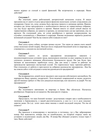 вышел журнал со статьей и одной фамилией. Вы встречаетесь в коридоре. Ваши
действия?

     Ситуация 3
     Вы опытный, давно работающий, авторитетный начальник отдела. В канун
праздника вы от своего отдела представили фамилии нескольких лучших сотрудников для
поощрения. Среди тех, кому должны быть вручены грамота и денежная премия, Иванов,
которого вы лично предупредили о необходимости явиться на торжественное собрание,
где ему будут вручены грамота и премия. Иванов вместе со своей семьей явился на
торжественное собрание, но грамоту и премию, по неизвестным для вас причинам, ему не
вручили. На следующий день, не успев разобраться в причине недоразумения, вы
случайно сталкиваетесь с Ивановым в коридоре. Каковы возможные варианты развития
возникшей ситуации? Как бы вы повели себя в каждом из них?

     Ситуация 4
     Ваш сосед купил собаку, которая громко скулит. Эти звуки не давали спать вашей
семье несколько ночей подряд. Выходя после очередной бессонной ночи из квартиры, вы
стакиваетесь с соседом на лестничной клетке…

     Ситуация 5
     Рабочие     одного    из    цехов    предприятия    неоднократно  заявляли     о
неудовлетворительных условиях труда, высказывали опасения за свое здоровье (в цеху не
уделялось должного внимания обеспечению безопасности труда). Им уже более трех
месяцев не выплачивали заработную плату. Два дня назад с одним из рабочих на
производстве произошел несчастный случай. Это переполнило чашу терпения рабочих.
Они отказались от работы и пригласили на собрание руководство предприятия... Как бы
вы повели себя в этой ситуации в качестве руководителя предприятия?

     Ситуация 6
     Вы возвращаетесь домой после трудового дня за рулем собственного автомобиля. На
перекрестке Вашу машину «подрезали». Хотя видимых повреждений не видно, водитель
другой машины требует от Вас или дождаться инспектора, или заплатить за ущерб. Что вы
предпримете?

     Ситуация 7
     Вы оплачиваете квитанцию за квартиру в банке. Вас обсчитали. Пытаетесь
разобраться. Оператор не соглашается. Вы вами растет очередь.

     Ситуация 8
     Представьте, что ваш близкий человек / родственник говорит вам о необходимости
экономии и бережливости, о вашей расточительности, а сам (-а ) то и дело покупает
дорогие вещи. Он (-а) хочет знать ваше мнение о своей последней покупке. Что вы ей
скажете?

      Ситуация 9
      Вы приехали в командировку и заселяетесь в гостиницу, где у Вас забронирован
номер. Как выясняется, номера еще не освободились, на reception очередь таких же
уставших и недовольных людей, как Вы. В номер Вас обещают устроить только через 3
часа. Ваши действия?




                                                                                   21
 