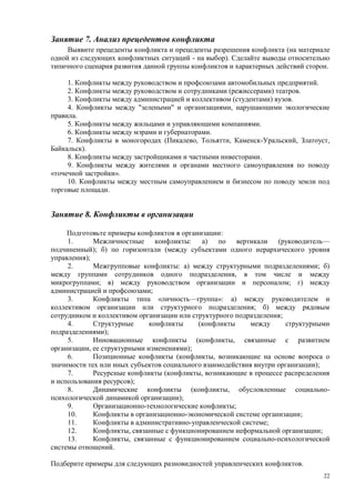 Занятие 7. Анализ прецедентов конфликта
     Выявите прецеденты конфликта и прецеденты разрешения конфликта (на материале
одной из следующих конфликтных ситуаций - на выбор). Сделайте выводы относительно
типичного сценария развития данной группы конфликтов и характерных действий сторон.

     1. Конфликты между руководством и профсоюзами автомобильных предприятий.
     2. Конфликты между руководством и сотрудниками (режиссерами) театров.
     3. Конфликты между администрацией и коллективом (студентами) вузов.
     4. Конфликты между "зелеными" и организациями, нарушающими экологические
правила.
     5. Конфликты между жильцами и управляющими компаниями.
     6. Конфликты между мэрами и губернаторами.
     7. Конфликты в моногородах (Пикалево, Тольятти, Каменск-Уральский, Златоуст,
Байкальск).
     8. Конфликты между застройщиками и частными инвесторами.
     9. Конфликты между жителями и органами местного самоуправления по поводу
«точечной застройки».
     10. Конфликты между местным самоуправлением и бизнесом по поводу земли под
торговые площади.


Занятие 8. Конфликты в организации

     Подготовьте примеры конфликтов в организации:
     1.      Межличностные      конфликты:   а)   по вертикали      (руководитель—
подчиненный); б) по горизонтали (между субъектами одного иерархического уровня
управления);
     2.      Межгрупповые конфликты: а) между структурными подразделениями; б)
между группами сотрудников одного подразделения, в том числе и между
микрогруппами; в) между руководством организации и персоналом; г) между
администрацией и профсоюзами;
     3.      Конфликты типа «личность—группа»: а) между руководителем и
коллективом организации или структурного подразделения; б) между рядовым
сотрудником и коллективом организации или структурного подразделения;
     4.      Структурные      конфликты     (конфликты     между      структурными
подразделениями);
     5.      Инновационные конфликты (конфликты, связанные с развитием
организации, ее структурными изменениями);
     6.      Позиционные конфликты (конфликты, возникающие на основе вопроса о
значимости тех или иных субъектов социального взаимодействия внутри организации);
     7.      Ресурсные конфликты (конфликты, возникающие в процессе распределения
и использования ресурсов);
     8.      Динамические конфликты (конфликты, обусловленные социально-
психологической динамикой организации);
     9.      Организационно-технологические конфликты;
     10.     Конфликты в организационно-экономической системе организации;
     11.     Конфликты в административно-управленческой системе;
     12.     Конфликты, связанные с функционированием неформальной организации;
     13.     Конфликты, связанные с функционированием социально-психологической
системы отношений.

Подберите примеры для следующих разновидностей управленческих конфликтов.
                                                                                 22
 