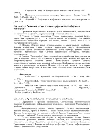 3.       Корнелиус X., Фейр Ш. Выиграть может каждый. – М.: Стрингер, 1992.
Глава 6.
       4.     Психология и психоанализ характера: Хрестоматия. - Самара: Бахрах-М,
2005. - С. 174-303, 332-416.
       5.     Леонов Н. И. Конфликты и конфликтное поведение. Методы изучения. —
СПб., 2005.

Занятие 13. Психологические аспекты эффективного общения в
конфликте
      1. Предметная направленность, коммуникативная направленность, эмоциональная
компетентность как факторы, определяющие эффективность общения.
      2. Техники регуляции напряжения. Техника подчеркивания общности (целей,
личностных характеристик и т. п.). Психологическое поглаживание, или Техника
подчеркивания значимости партнера, его мнения, вклада в общее дело и т. п.
Подчеркивание значимости.
      3. Правила обратной связи. «Я-высказывание» в межличностном конфликте.
Техника вербализации чувств. Формулы вербализации чувств. Метафорическая
вербализация чувств. «Косвенная» вербализация чувств партнера. Техника «школы
желания». Вербализации идеи. Ступени вербализации: повторение, парафраз,
резюмирование.
      4. Принцип "брудершафта". Формула неконфликтного общения. Комплименты, их
роль в общении, правила их построения и произнесения. Эмпатия как чувство и
конфликтологическая    методика.    Приемы   внимательного   слушания,    личного
немногословия и переключения внимания собеседника. Конфликтологические методики
критики и реагирования на критику. Правила референтной группы и учета порога
психологической раздражимости. Методики снятия перенапряженности в межличностных
отношениях.

       Литература
      1.       Емельянов С.М. Практикум по конфликтологии. - СПб.: Питер, 2003.
С.120-127.
      2.       Сидоренко Е.В. Тренинг коммуникативной компетентности. - СПб, 2007. -
С.111-124,174-177.
      3.       Васильев Н.Н. Тренинг преодоления конфликтов. - СПб.: Речь, 2007. -
Электронный                ресурс.            -        URL:             http://www.e-
reading.org.ua/djvureader.php/106596/142/Vasil%27ev_-
_Trening_preodoleniya_konfliktov.html


Занятие 14. Противодействие манипуляции в конфликте
      1. Определение и признаки манипуляции. Составляющие психологического
давления. Составляющие информационного оформления манпуляции. Манипуляция и
конфликт.
      2. Манипуляционные техники. Техника "трюизмы". Техника "предположения".
Техника "команда, скрытая в вопросах". Техника "использование противоположностей".
Техника "предоставление всех вариантов выбора". Техника "рассеивания" или техника
"вставленных сообщений". Гедонистическая и прагматическая манипуляция.
      3. Техники психологической обороны и информационного диалога. Техника
бесконечного уточнения. Техника внешнего согласия, или «наведения тумана»;
психологическое айкидо. Психологическая амортизация. Техника испорченной пластинки
(ассертивная терапия). Техника английского профессора. Техники информационного
диалога. Цивилизованная конфронтация.
                                                                                   26
 