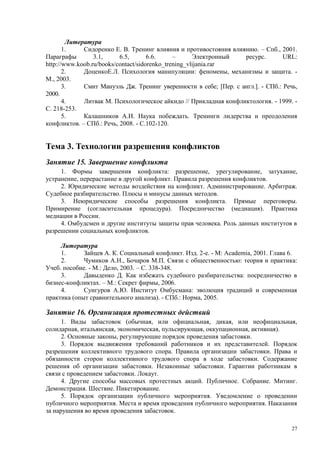 Литература
       1.    Сидоренко Е. В. Тренинг влияния и противостояния влиянию. – Спб., 2001.
Параграфы        3.1,     6.5,       6.6.     –      Электронный   ресурс.        URL:
http://www.koob.ru/books/contact/sidorenko_trening_vlijania.rar
       2.    ДоценкоЕ.Л. Психология манипуляции: феномены, механизмы и защита. -
М., 2003.
       3.    Смит Мануэль Дж. Тренинг уверенности в себе; [Пер. с англ.]. - СПб.: Речь,
2000.
       4.    Литвак М. Психологическое айкидо // Прикладная конфликтология. - 1999. -
С. 218-253.
       5.    Калашников А.И. Наука побеждать. Тренинги лидерства и преодоления
конфликтов. – СПб.: Речь, 2008. - С.102-120.


Тема 3. Технологии разрешения конфликтов
Занятие 15. Завершение конфликта
     1. Формы завершения конфликта: разрешение, урегулирование, затухание,
устранение, перерастание в другой конфликт. Правила разрешения конфликтов.
     2. Юридические методы воздействия на конфликт. Администрирование. Арбитраж.
Судебное разбирательство. Плюсы и минусы данных методов.
     3. Неюридические способы разрешения конфликта. Прямые переговоры.
Примирение (согласительная процедура). Посредничество (медиация). Практика
медиации в России.
     4. Омбудсмен и другие институты защиты прав человека. Роль данных институтов в
разрешении социальных конфликтов.

     Литература
     1.      Зайцев А. К. Социальный конфликт. Изд. 2-е. - М: Academia, 2001. Глава 6.
     2.      Чумиков А.Н., Бочаров М.П. Связи с общественностью: теория и практика:
Учеб. пособие. - М.: Дело, 2003. – С. 338-348.
     3.      Давыденко Д. Как избежать судебного разбирательства: посредничество в
бизнес-конфликтах. – М.: Секрет фирмы, 2006.
     4.      Сунгуров А.Ю. Институт Омбусмана: эволюция традиций и современная
практика (опыт сравнительного анализа). - СПб.: Норма, 2005.

Занятие 16. Организация протестных действий
      1. Виды забастовок (обычная, или официальная, дикая, или неофициальная,
солидарная, итальянская, экономическая, пульсирующая, оккупационная, активная).
      2. Основные законы, регулирующие порядок проведения забастовки.
      3. Порядок выдвижения требований работников и их представителей. Порядок
разрешения коллективного трудового спора. Правила организации забастовки. Права и
обязанности сторон коллективного трудового спора в ходе забастовки. Содержание
решения об организации забастовки. Незаконные забастовки. Гарантии работникам в
связи с проведением забастовки. Локаут.
      4. Другие способы массовых протестных акций. Публичное. Собрание. Митинг.
Демонстрация. Шествие. Пикетирование.
      5. Порядок организации публичного мероприятия. Уведомление о проведении
публичного мероприятия. Места и время проведения публичного мероприятия. Наказания
за нарушения во время проведения забастовок.

                                                                                     27
 