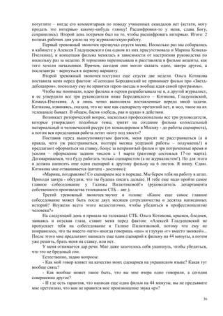 погуглите – нигде его комментариев по поводу учиненных скандалов нет (кстати, могу
продать это интервью какому-нибудь глянцу! Расшифровки-то у меня, слава Богу,
сохранились). Второй день потрачен был на то, чтобы расшифровать интервью. Итого: 2
полных рабочих дня ушло на эту журналистскую работу.
      Первый тревожный звоночек прозвучал спустя месяц. Несколько раз мы собирались
в кабинете у Алексея Гладушевского (на одном из них присутствовала и Марина Комаха-
Пчелкина), и концепция фильма менялась в зависимости от настроения руководства по
нескольку раз за неделю. Я терпеливо переписывала и расставляла в фильме акценты, как
того хотели начальники. Причем, сегодня они могли сказать одно, завтра другое, а
послезавтра – вернуться к первому варианту.
      Второй тревожный звоночек поступил еще спустя две недели. Ольга Котикова
поставила меня перед фактом: «Господин Бородянский не принимает фильм про «Звезд-
дебоширов», поскольку ему не нравятся герои-звезды и вообще идея самой программы».
      Чтобы вы понимали, идею фильма и героев разрабатывала не я, а другой журналист,
и ее утвердили все три руководителя ниже Бородянского – Котикова, Гладушевский,
Комаха-Пчелкина. А я лишь четко выполняла поставленные передо мной задачи.
Котикова, извиняясь, сказала, что ко мне как сценаристу претензий нет, и мол, такое на их
телеканале бывает. В общем, басня «лебедь, рак и щука» в действии.
      Возникает риторический вопрос, насколько профессиональны все три руководителя,
которые утверждают подобные темы, тратят на создание фильма колоссальный
материальный и человеческий ресурс (от командировок в Москву - до работы сценариста),
а потом вся проделанная работа летит «коту под хвост»?
      Поставив перед вышеупомянутым фактом, меня просят не расстраиваться (а и
правда, чего уж расстраиваться, полтора месяца усердной работы – подумаешь!) и
предлагают оформиться на ставку, бонус за непринятый фильм и зря потраченные время и
усилия – оформление задним числом с 1 марта (разговор состоялся 17-го марта).
Договариваемся, что буду работать только сценаристом (а не журналистом!). Но для этого
я должна написать еще один сценарий к другому фильму на 6 листов. Я пишу. Сдаю.
Котикова мне отзванивается (цитата - дословно):
      «Марина, поздравляю! Со сценарием все в порядке. Мы берем тебя на работу в штат.
Приходи завтра - обсудим, что ты будешь писать дальше. И тебе еще надо пройти самое
главное собеседование у Галины Пилютиковой!» (руководитель департамента
собственного производства телеканала СТБ – авт.).
      Третий тревожный звоночек звучит в голове: «Какое еще самое главное
собеседование может быть после двух месяцев сотрудничества и десятка написанных
историй? Неужели всего этого недостаточно, чтобы убедиться в профессионализме
человека?»
      На следующий день я пришла на телеканал СТБ. Ольга Котикова, краснея, бледнея,
заикаясь и опуская глаза, ставит меня перед фактом: «Алексей Гладушевский не
пропускает тебя на собеседование к Галине Пилютиковой, потому что ему не
понравилось, что ты вместо «што» иногда говоришь «шо» и глухую «г» вместо звонкой»...
После этого мне предлагают написать еще один сценарий к фильму на 44 минуты, а потом
уже решить, брать меня на ставку, или нет.
      У меня отнимается дар речи. Мне даже захотелось себя ущипнуть, чтобы убедиться,
что это не бредовый сон.
      Естественно, задаю вопросы:
      - Как мой говор влияет на качество моих сценариев на украинском языке? Какая тут
вообще связь?
      - Как вообще может такое быть, что вы мне вчера одно говорили, а сегодня
совершенно другое?
      - И где есть гарантия, что написав еще один фильм на 44 минуты, вы не предъявите
мне претензию, что вам не нравится мое произношение звука «р»?

                                                                                       36
 