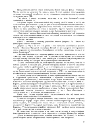 Вразумительных ответов я так и не получила. Писать еще один фильм - отказалась.
Мне ни копейки не заплатили. На ставку не взяли. За эти 2 месяца я проигнорировала
несколько предложений по работе от других телеканалов, поскольку полностью решила
сосредоточиться на СТБ.
     Уже потом я узнала некоторые пикантные и не мене бредово-абсурдные
подробности из жизни СТБ:
     - по указке Марины Комахи-Пчелкиной одну девочку уволили только за то, что она
была «слишком флегматичной » (хотя два фильма по ее сценариям вышло на тот момент в
эфир, что свидетельствует о профессионализме человека). Была брошена такая фраза:
«Зачем она такая спокойная нам нужна в команде?». Другого человека вышвырнули
«потому что у него были прыщики на лице и на него было неприятно смотреть».
     - Одну девочку уволили феерически: она собиралась в командировку, ей позвонили,
сказали, что командировка отменяется. А на следующий день поставили перед фактом,
что она уволена за срыв командировки.
     - Диалог - дословно:
     Комаха – Пчелкина - главному режиссёру проекта (девушке Х) : "Уволь эту
режиссёршу - она мне не нравится".
     Девушка Х :"Ну а за что я её уволю - она нормально смонтировала фильм".
Комаха – Пчелкина: "Придумай что-нибудь. Пускай кто-то подпортит смонтированное
или не сохранится что-то случайно... Мне всё равно, но чтобы я в следующем месяце её не
видела больше здесь".
     - Алексею Гладушевскому, например, скучно читать текст на страницах, и поэтому
режиссеру дают задание специально для Гладушевского смонтировать весь фильм по
неутвержденному сценарию. После таких просмотров, естественно, вся работа режиссера
идет прахом, потому что сценарий после правок переписывается наново.
     - Галина Пилютикова очень не любит красивых девушек, она не любит, если кто-то
хорошо одевается и выглядит ярко. Лучший залог успеха попасть в милость к высшему
руководству - это быть серой мышкой. И все об этом прекрасно на телеканале знают.
     Я думаю, этот перечень абсурда без труда продолжат коллеги, побывавшие в моей
шкуре. Единственный документ, который мне остался от СТБ – это перечень штрафов. А
это уже является красноречивым нарушением трудового законодательства:
     «Администрация телерадиокомпании не имеет права применять штрафные санкции
к сотрудникам (работникам), находящимся в трудовых отношениях с данным
предприятием (организацией),- комментирует Игорь Ворон, медиа-юрист. - Это прямо
вытекает из положений действующего трудового законодательства. Согласно ст. 147 КЗоТ
Украины, за нарушение трудовой дисциплины к работнику может быть применена только
одна из таких мер взыскания: 1) выговор; 2) увольнение. Иного не дано. Денежные
штрафы или штрафные санкции к работникам, которые уже были применены (либо будут
применяться), являются юридически ничтожными и могут быть обжалованы в
прокуратуру по месту нахождения предприятия или в суд».
     Кроме того, система штрафов может свидетельствовать еще об одном очень
интересном аспекте деятельности телекомпании.
     «Легально застосувати штрафи неможливо, тому наявність будь-яких внутрішніх
документів про штрафи – перша ознака можливої подвійної бухгалтерії та ухиляння від
сплати податків, бо «штрафувати» можна тільки з нелегальної частини зарплати, -
комментирует Сергей Гузь, первый заместитель главы Независимого медиапрофсоюза
Украины. - Утім, застосування штрафів у вітчизняних ЗМІ - настільки звична справа, що
ніхто навіть не звертає уваги, що це незаконно».
     Неудивительно, что телевидение у нас такое «низкосортное» и «ширпотребное».
Какое руководство на телеканалах – такая и картинка на телеэкране. Прискорбно, но факт.
     Думаю, что многие прошли через подобное «кидалово» СТБ. Хотелось бы все-таки
узнать истории и других пострадавших в комментариях под этим материалом.

                                                                                     37
 