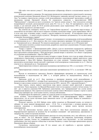 Обо всём этом жители улицы С. Лазо рассказали губернатору области в коллективном письме (13
подписей).
       И маховик пришёл в движение. По поручению руководителя департамента строительной и жилищно-
коммунальной политики Орловской области Е.Н. Вельковского заявление жителей частных домов с ул. С.
Лазо "по вопросу строительства уличных сетей водоснабжения и водоотведения" рассмотрела служба по
жилищному надзору Орловской области. Её специалисты совместно с представителем МПП
"Орёлводоканал" с выходом на место установили, что "жители домов улицы С. Лазо пользуются уличной
водоразборной колонкой, расположенной возле дома № 2 по ул. С. Лазо. Её протяжённость около 200
метров, и для жителей домов № 10-16 колонка расположена далее нормативных 100 м, что создаёт им
определённые трудности в доставке воды".
       Вы, конечно же, понимаете, читатель, что "определённые трудности" - это сказано округло-мягко. А
попытайтесь-ка поставить себя на место пожилого человека, волокущего вёдра "далее нормативных 100 м".
А если одну руку оттягивает ведро с водой, а другая опирается на палочку... И постирушки нужно хоть
изредка устраивать... А зимой гололёд случается... Интересно, чиновники догадываются, что на свете живут
и одинокие, беспомощные старики?
       Специалисты МПП "Орёлводоканал" считают, что возможности для проведения сетей водоснабжения
и водоотведения по ул. С. Лазо имеются. Для этого нужно проложить примерно 344 метра водопровода от
ул. Электровозной до ул. Деповской. Что касается канализации, то здесь нужно где-то 250 метров труб.
       Ещё нужно получить условия подключения, разработать проектную документацию. И можно строить
людям коммунальное счастье.
       Теперь о главном - о финансировании работ. Деньги, судя по заключению специалистов, требуются
солидные. Как сообщила заместитель руководителя службы по жилищному надзору Л.И. Зюзина, "службой
было предложено администрации г. Орла рассмотреть данный вопрос и включить этот объект в программу
по улучшению водоснабжения г. Орла на 2008 год".
       Ну вот, пришло время включаться в нашу историю и мэрии. В июне этого года на запрос областного
департамента строительной и жилищно-коммунальной политики отреагировал первый заместитель главы
администрации г. Орла В.В. Ерёмин. Процитируем его ответ целиком: "Администрация города Орла
рассмотрела коллективное письмо жителей о прокладке сетей водопровода и канализации по ул. С. Лазо на
участке от ул. Деповской до ул. Электровозной.
       Ориентировочная стоимость прокладки водопровода протяжённостью 346 п. м составляет 1357,5 тыс.
рублей.
       Ориентировочная стоимость прокладки канализации протяжённостью 313 п. м составляет 1406 тыс.
рублей.
       Исходя из возможности городского бюджета сформирована программа по строительству сетей
водоснабжения и водоотведения на 2008 г., в которой работы по вышеуказанному объекту не
предусмотрены.
       Прокладка сетей по ул. С. Лазо включена в программу развития сетей водоснабжения и
водоотведения на 2008-2010 гг., которая будет выполняться с учётом финансовой возможности городского
бюджета и при условии долевого участия в строительстве (50% - жители, 50% - городской бюджет)..."
       Надо сказать, ответы первого заместителя мэра просто умиляют своей простотой и завидным
постоянством. Такое ощущение, что Василий Васильевич гонит их на ксероксе с одной и той же основы. А в
ней - раз и навсегда усвоенная В.В. Ерёминым единственная, зато "прикрывающая" все случаи жизни,
универсальная формула. Она строится на нескольких пунктах нового Жилищного кодекса и звучит в самом
общем виде примерно так: за всё нужно платить, господа собственники.
       По форме вроде бы правильно, однако по существу разве не издевательство? Например, упомянутая в
сухом, деловом, "чисто-конкретном" ответе В.В. Ерёмина схема финансирования "фифти - фифти"
предполагает, что на плечи частников будет навьючено около 1,5 млн. рублей. Можно не сомневаться -
такая сумма их раздавит.
       Нетрудно заметить, что В.В. Ерёмин очень любит ссылаться на Жилищный кодекс, но почему-то
забывает не менее важный федеральный закон - 131-й. Тот, в соответствии с которым решение всех
вопросов, связанных с водоснабжением и водоотведением, - прямая задача органов местного
самоуправления.
       Если бы обитателями частных домов по улице С. Лазо были состоятельные граждане, для
бюрократической переписки не возникло бы ни малейших оснований - всё прокопалось, проложилось и
зажурчало бы, словно по щучьему веленью.
       "Совершенно недопустимо перекладывать расходы на плечи населения, оно у нас небогатое, на селе
денег не имеет". Это Д.А. Медведев говорит о газификации. Для инвалидов, пенсионеров, ветеранов,
малоимущих граждан, считает он, газификация вообще должна стать бесплатной - за счёт включения
необходимых для этого средств в областные и местные бюджеты, а также благодаря привлечению средств
Пенсионного фонда и банков.
       Согласитесь, замечательная идея. И что мешает дать ей поработать с другими трубами -
водоснабжения и водоотведения?


                                                                                                     39
 