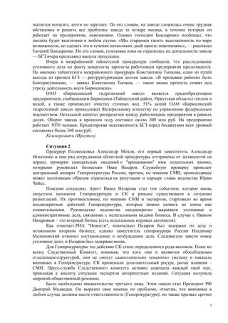 пытается погасить долги по зарплате. По его словам, на заводе сложилась очень трудная
обстановка и решить все проблемы завода за четыре месяца, в течение которых он
работает на предприятии, невозможно. Однако господин Бондаренко пообещал, что
заплата будет выплачена в любом случае. «Мы стараемся гасить задолженность по мере
возможности, но сделать это в течение нескольких дней просто невозможно», — рассказал
Евгений Бондаренко. По его словам, голодовка пока не отразилась на деятельности завода
— БГЗ вчера продолжил выпуск продукции.
       Вчера в межрайонной тайшетской прокуратуре сообщили, что расследование
уголовного дела по факту невыплаты зарплаты работникам предприятия продолжается.
По мнению тайшетского межрайонного прокурора Константина Тычкова, один из путей
выхода из кризиса БГЗ — реструктуризация долгов завода. «Я призываю рабочих быть
благоразумными, — заявил Константин Тычков, — такие акции протеста ставят под
угрозу деятельность всего Бирюсинска».
       ОАО     «Бирюсинский гидролизный завод» является градообразующим
предприятием, снабжающим Бирюсинск (Тайшетский район, Иркутская область) теплом и
водой, а также производит очистку сточных вод. 51% акций ОАО «Бирюсинский
гидролизный завод» принадлежат Федеральному агентству по управлению федеральным
имуществом. Остальной капитал распределен между работниками предприятия в равных
долях. Оборот завода в прошлом году составил около 300 млн руб. На предприятии
работает 1070 человек. Кредиторская задолженность БГЗ перед бюджетами всех уровней
составляет более 360 млн руб.
       Коммерсантъ (Иркутск)

       Ситуация 2
       Прокурор Подмосковья Александр Мохов, его первый заместитель Александр
Игнатенко и еще ряд сотрудников областной прокуратуры отстранены от должностей на
период проверки скандальных сведений о "крышевании" ими подпольных казино,
которыми руководил бизнесмен Иван Назаров. Служебную проверку проводит
центральный аппарат Генпрокуратуры России, причем, по мнению СМИ, происходящее
может негативным образом отразиться на репутации и карьере главы ведомства Юрии
Чайке.
       Поясним ситуацию. Арест Ивана Назарова стал тем событием, которое вновь
запустило механизм. Генпрокуратура и СК и раньше существовали в ситуации
разногласий. Их противостояние, по мнению СМИ и экспертов, стартовало во время
неоднократных действий Генпрокуратуры, которые можно назвать не иначе как
сомнительными. Руководство ведомства неоднократно закрывали уголовные и
административные дела, связанные с нелегальными видами бизнеса. В случае с Иваном
Назаровым – это игорный бизнес (сеть нелегальных игровых автоматов).
       Как отмечает РИА "Новости", изначально Назаров был задержан по делу о
незаконном игорном бизнесе, однако заместитель генпрокурора России Владимир
Малиновский отменил постановление о возбуждении дела. Следователи завели новое
уголовное дело, и Назаров был задержан вновь.
       Для Генпрокуратуры это действие СК стало определенного рода вызовом. Плюс ко
всему Следственный Комитет, понимая, что хоть они и являются обособленным
отделением-структурой, они не смогут самостоятельно «сменить» систему и наказать
виновных в Генпрокуратуре. СК применили дополнительный ресурс, рычаг влияния –
СМИ. Пресс-служба Следственного комитета активно освещала каждый свой шаг,
привлекая к анализу ситуации экспертов авторитетных изданий. Ситуация получила
широкий общественный резонанс.
       Было необходимо вмешательство третьего лица. Этим лицом стал Президент РФ
Дмитрий Медведев. Он выразил свое мнение по проблеме, отметив, что виновные в
любом случае должны нести ответственность (Генпрокуратуре), но также призвал срочно

                                                                                     7
 