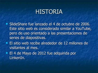 HISTORIA
   SlideShare fue lanzado el 4 de octubre de 2006.
    Este sitio web es considerado similar a YouTube,
    pero de uso orientado a las presentaciones de
    series de diapositivas.
   El sitio web recibe alrededor de 12 millones de
    visitantes al mes.
   El 4 de Mayo de 2012 fue adquirida por
    LinkenIn.
 