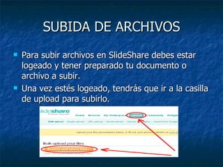 SUBIDA DE ARCHIVOS
   Para subir archivos en SlideShare debes estar
    logeado y tener preparado tu documento o
    archivo a subir.
   Una vez estés logeado, tendrás que ir a la casilla
    de upload para subirlo.
 