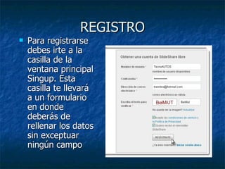 REGISTRO
   Para registrarse
    debes irte a la
    casilla de la
    ventana principal
    Singup. Esta
    casilla te llevará
    a un formulario
    en donde
    deberás de
    rellenar los datos
    sin exceptuar
    ningún campo
 