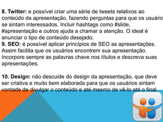 8. Twitter: e possível criar uma série de tweets relativos ao
conteúdo da apresentação, fazendo perguntas para que os usuário
se sintam interessados. Incluir hashtags como #slide,
#apresentação e outros ajuda a chamar a atenção. O ideal é
anunciar o tipo de conteúdo desejado.
9. SEO: é possível aplicar princípios de SEO as apresentações.
Assim facilita que os usuários encontrem sua apresentação.
Incorpore sempre as palavras chave nos títulos e descreva suas
apresentações.

10. Design: não descuide do design da apresentação, que deve
ser criativa e muito bem elaborada para que os usuários sintam
vontade de divulgar o conteúdo e até mesmo de vê-lo até o final.
 