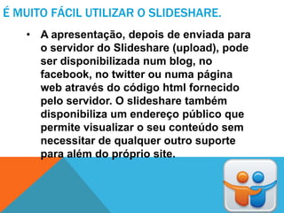 É MUITO FÁCIL UTILIZAR O SLIDESHARE.
   • A apresentação, depois de enviada para
     o servidor do Slideshare (upload), pode
     ser disponibilizada num blog, no
     facebook, no twitter ou numa página
     web através do código html fornecido
     pelo servidor. O slideshare também
     disponibiliza um endereço público que
     permite visualizar o seu conteúdo sem
     necessitar de qualquer outro suporte
     para além do próprio site.
 