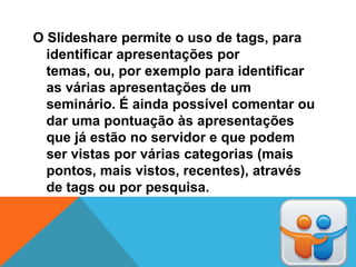 O Slideshare permite o uso de tags, para
  identificar apresentações por
  temas, ou, por exemplo para identificar
  as várias apresentações de um
  seminário. É ainda possível comentar ou
  dar uma pontuação às apresentações
  que já estão no servidor e que podem
  ser vistas por várias categorias (mais
  pontos, mais vistos, recentes), através
  de tags ou por pesquisa.
 