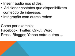 • Inserir áudio nos slides.
• Adicionar contatos que disponibilizem
  conteúdo de interesse.
• Integração com outras redes:

Como por exemplo:
Facebook, Twitter, Orkut, Word
Press, Blogger, Yahoo entre outros ...
 